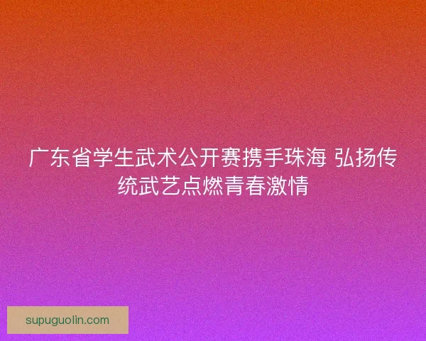 广东省学生武术公开赛携手珠海 弘扬传统武艺点燃青春激情 广东省学生武术公开赛携手珠海 弘扬传统武艺点燃青春激情