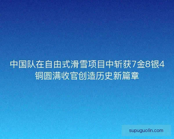 中国队在自由式滑雪项目中斩获7金8银4铜圆满收官创造历史新篇章