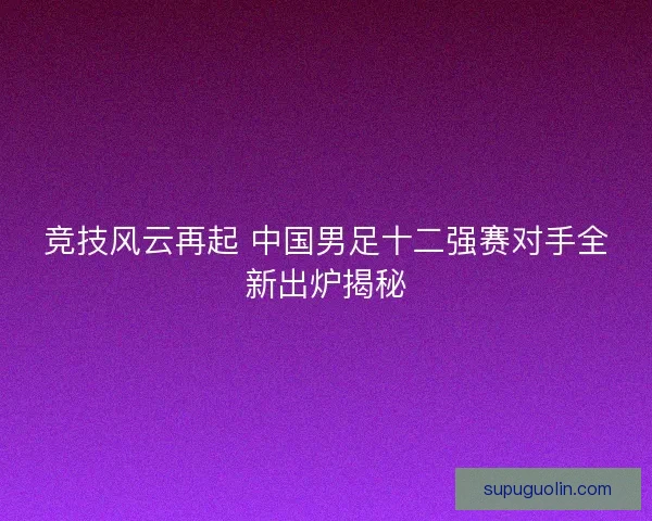 竞技风云再起 中国男足十二强赛对手全新出炉揭秘 竞技风云再起 中国男足十二强赛对手全新出炉揭秘