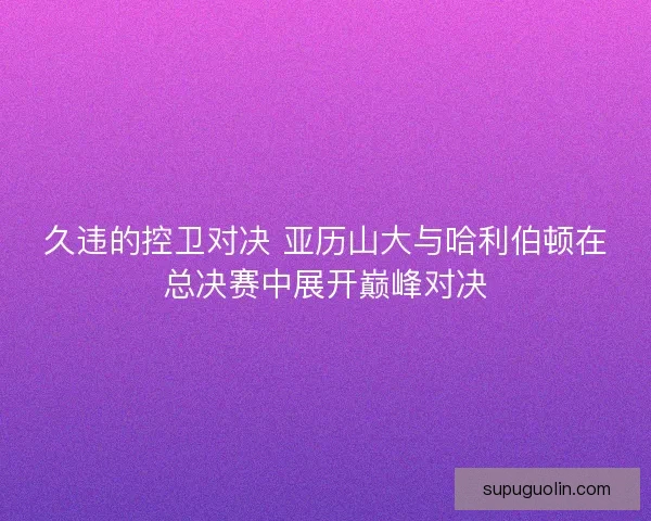 久违的控卫对决 亚历山大与哈利伯顿在总决赛中展开巅峰对决