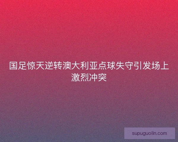 国足惊天逆转澳大利亚点球失守引发场上激烈冲突