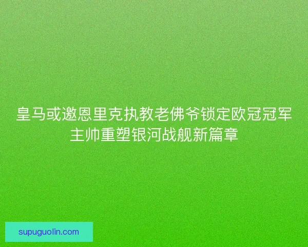 皇马或邀恩里克执教老佛爷锁定欧冠冠军主帅重塑银河战舰新篇章